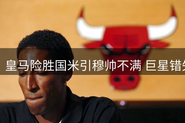 皇马险胜国米引穆帅不满 巨星错失多良机致胜局缩水